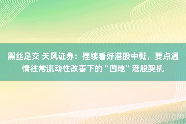 黑丝足交 天风证券：捏续看好港股中概，要点温情往常流动性改善下的“凹地”港股契机