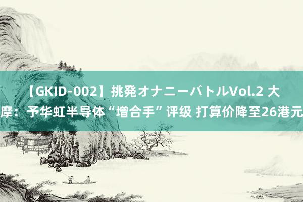 【GKID-002】挑発オナニーバトルVol.2 大摩：予华虹半导体“增合手”评级 打算价降至26港元