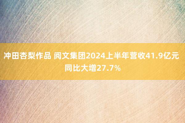 冲田杏梨作品 阅文集团2024上半年营收41.9亿元 同比大增27.7%