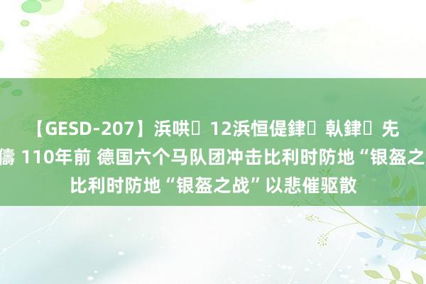 【GESD-207】浜哄12浜恒偍銉倝銉兂銉€銉笺儵銉炽儔 110年前 德国六个马队团冲击比利时防地“银盔之战”以悲催驱散