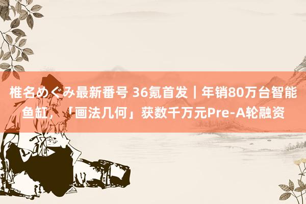 椎名めぐみ最新番号 36氪首发｜年销80万台智能鱼缸，「画法几何」获数千万元Pre-A轮融资