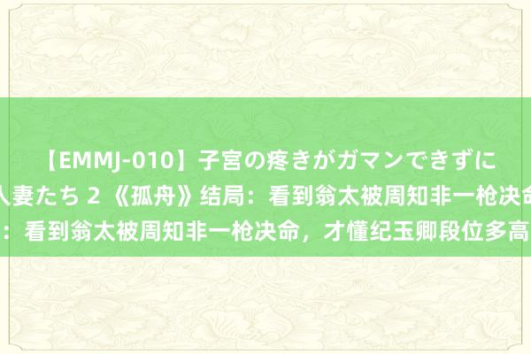 【EMMJ-010】子宮の疼きがガマンできずに他人棒でヨガリ狂う美人妻たち 2 《孤舟》结局：看到翁太被周知非一枪决命，才懂纪玉卿段位多高