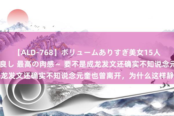 【ALD-768】ボリュームありすぎ美女15人～抱いて良し 抱かれて良し 最高の肉感～ 要不是成龙发文还确实不知说念元奎也曾离开，为什么这样静暗暗