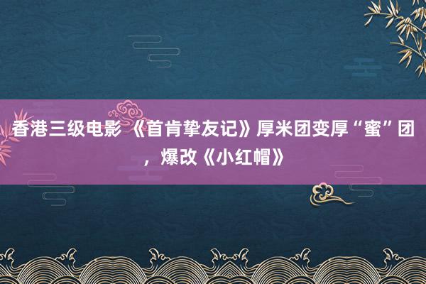 香港三级电影 《首肯挚友记》厚米团变厚“蜜”团，爆改《小红帽》