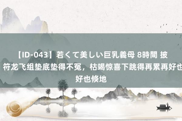 【ID-043】若くて美しい巨乳義母 8時間 披哥4：符龙飞组垫底垫得不冤，枯竭惊喜下跳得再累再好也倏地