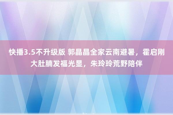 快播3.5不升级版 郭晶晶全家云南避暑，霍启刚大肚腩发福光显，朱玲玲荒野陪伴