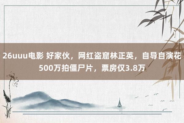 26uuu电影 好家伙，网红盗窟林正英，自导自演花500万拍僵尸片，票房仅3.8万