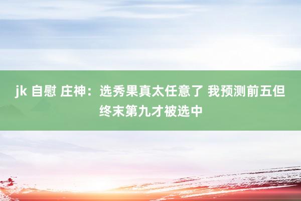 jk 自慰 庄神：选秀果真太任意了 我预测前五但终末第九才被选中