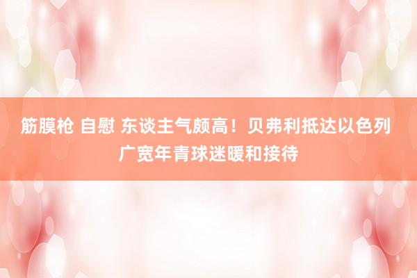 筋膜枪 自慰 东谈主气颇高！贝弗利抵达以色列 广宽年青球迷暖和接待