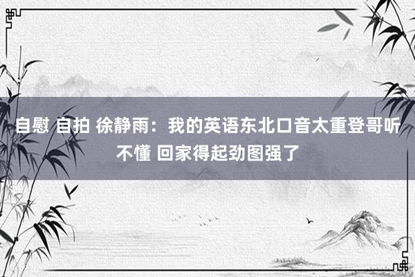 自慰 自拍 徐静雨：我的英语东北口音太重登哥听不懂 回家得起劲图强了