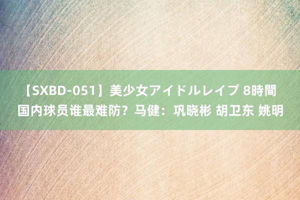 【SXBD-051】美少女アイドルレイプ 8時間 国内球员谁最难防？马健：巩晓彬 胡卫东 姚明