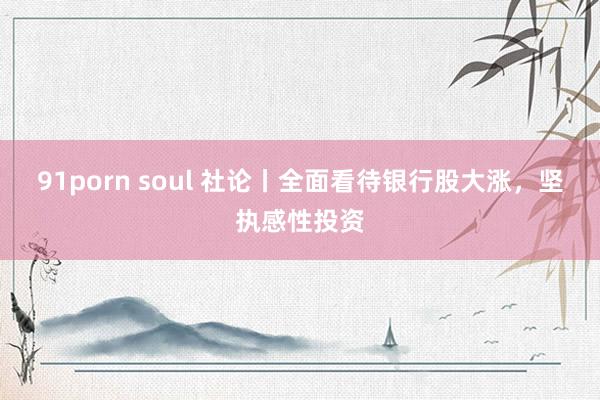 91porn soul 社论丨全面看待银行股大涨，坚执感性投资