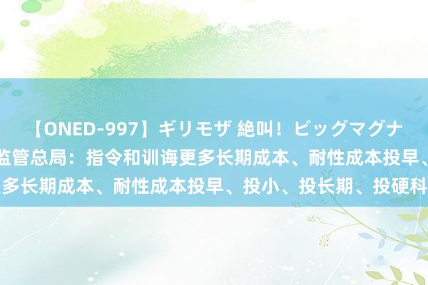 【ONED-997】ギリモザ 絶叫！ビッグマグナムFUCK Ami 国度金融监管总局：指令和训诲更多长期成本、耐性成本投早、投小、投长期、投硬科技