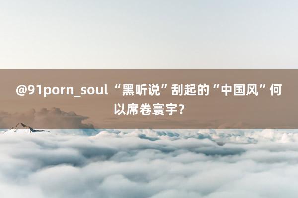 @91porn_soul “黑听说”刮起的“中国风”何以席卷寰宇？