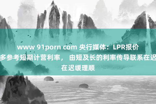 www 91porn com 央行媒体：LPR报价转向更多参考短期计营利率， 由短及长的利率传导联系在迟缓理顺