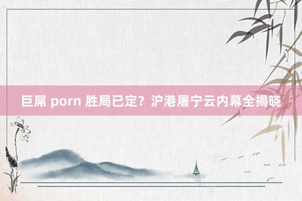 巨屌 porn 胜局已定？沪港屠宁云内幕全揭晓