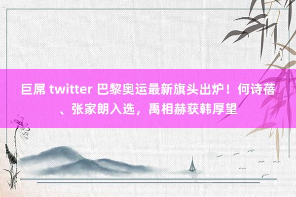 巨屌 twitter 巴黎奥运最新旗头出炉！何诗蓓、张家朗入选，禹相赫获韩厚望