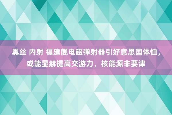 黑丝 内射 福建舰电磁弹射器引好意思国体恤，或能显赫提高交游力，核能源非要津