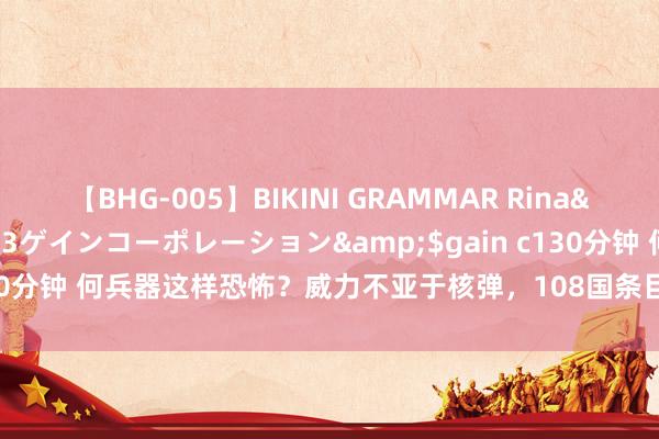 【BHG-005】BIKINI GRAMMAR Rina</a>2017-04-23ゲインコーポレーション&$gain c130分钟 何兵器这样恐怖？威力不亚于核弹，108国条目就义，中国径直辨认