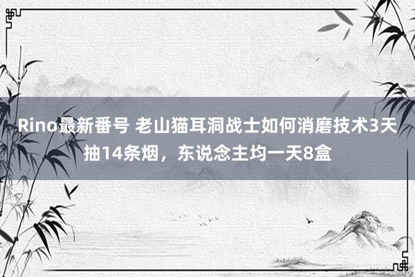 Rino最新番号 老山猫耳洞战士如何消磨技术3天抽14条烟，东说念主均一天8盒