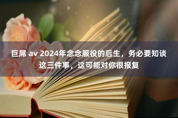 巨屌 av 2024年念念服役的后生，务必要知谈这三件事，这可能对你很报复