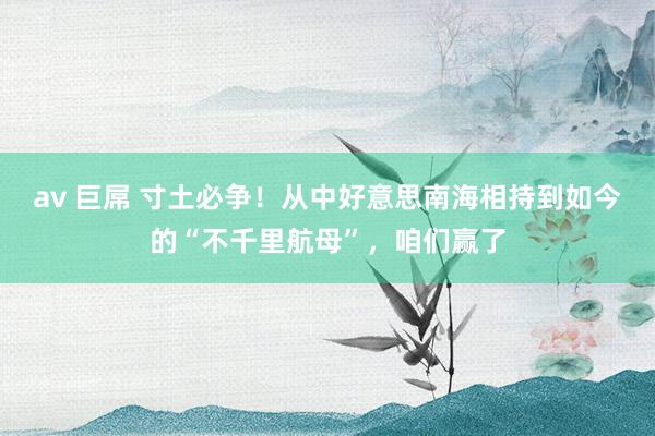 av 巨屌 寸土必争！从中好意思南海相持到如今的“不千里航母”，咱们赢了