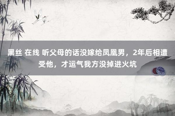 黑丝 在线 听父母的话没嫁给凤凰男，2年后相遭受他，才运气我方没掉进火坑