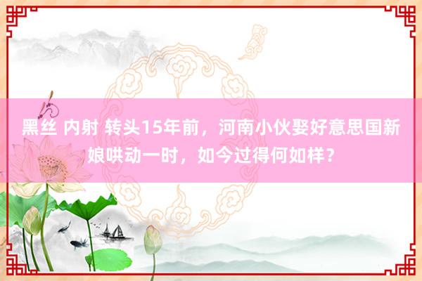 黑丝 内射 转头15年前，河南小伙娶好意思国新娘哄动一时，如今过得何如样？