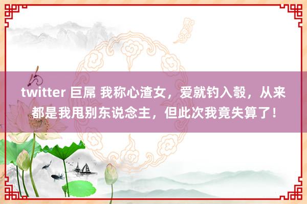 twitter 巨屌 我称心渣女，爱就钓入彀，从来都是我甩别东说念主，但此次我竟失算了！