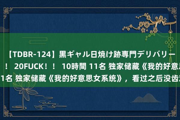 【TDBR-124】黒ギャル日焼け跡専門デリバリーヘルス チョーベスト！！ 20FUCK！！ 10時間 11名 独家储藏《我的好意思女系统》，看过之后没齿难忘