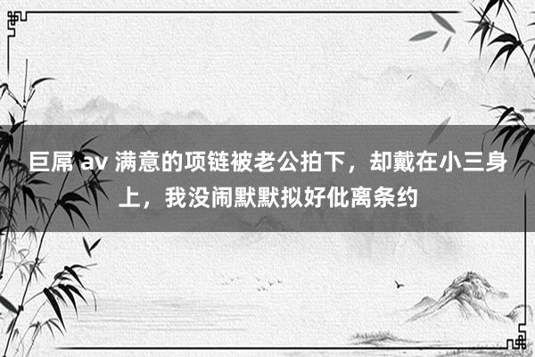 巨屌 av 满意的项链被老公拍下，却戴在小三身上，我没闹默默拟好仳离条约