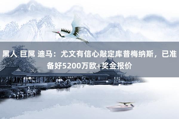 黑人 巨屌 迪马：尤文有信心敲定库普梅纳斯，已准备好5200万欧+奖金报价