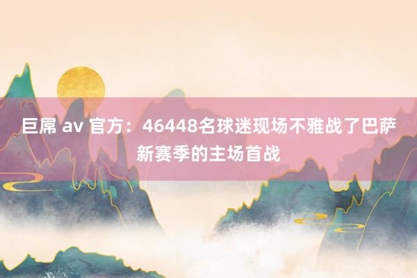 巨屌 av 官方：46448名球迷现场不雅战了巴萨新赛季的主场首战