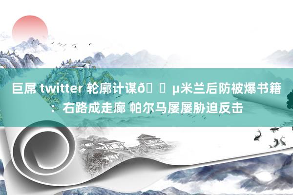 巨屌 twitter 轮廓计谋?米兰后防被爆书籍：右路成走廊 帕尔马屡屡胁迫反击