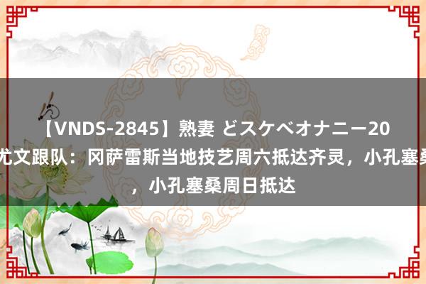 【VNDS-2845】熟妻 どスケベオナニー20連発！！ 尤文跟队：冈萨雷斯当地技艺周六抵达齐灵，小孔塞桑周日抵达