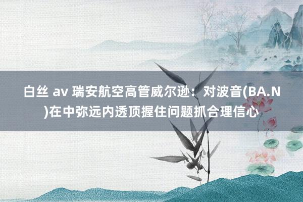 白丝 av 瑞安航空高管威尔逊：对波音(BA.N)在中弥远内透顶握住问题抓合理信心