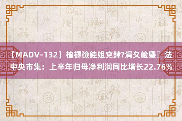 【MADV-132】楂樼礆銈姐兗銉?涓夊崄璺法 中央市集：上半年归母净利润同比增长22.76%