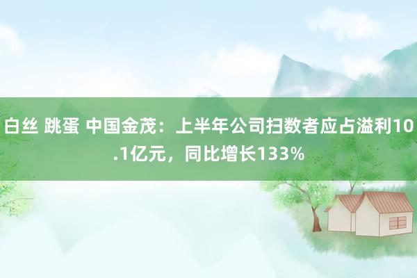 白丝 跳蛋 中国金茂：上半年公司扫数者应占溢利10.1亿元，同比增长133%