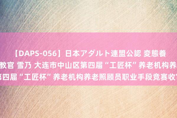 【DAPS-056】日本アダルト連盟公認 変態養成教育センター S的主任教官 雪乃 大连市中山区第四届“工匠杯”养老机构养老照顾员职业手段竞赛收官