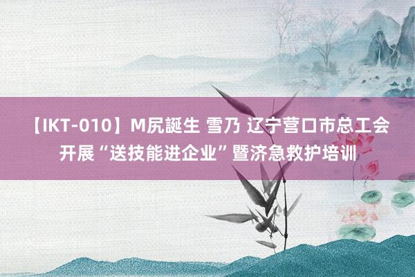 【IKT-010】M尻誕生 雪乃 辽宁营口市总工会开展“送技能进企业”暨济急救护培训