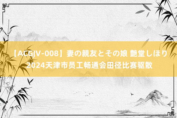 【ACGJV-008】妻の親友とその娘 艶堂しほり 2024天津市员工畅通会田径比赛驱散