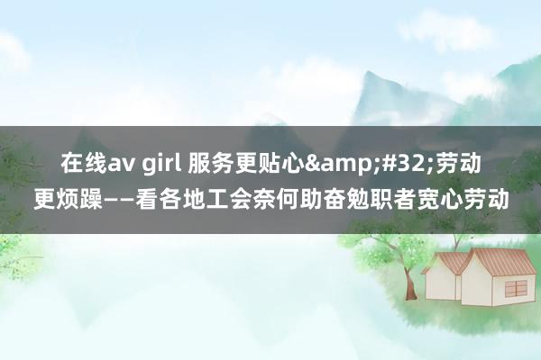 在线av girl 服务更贴心&#32;劳动更烦躁——看各地工会奈何助奋勉职者宽心劳动