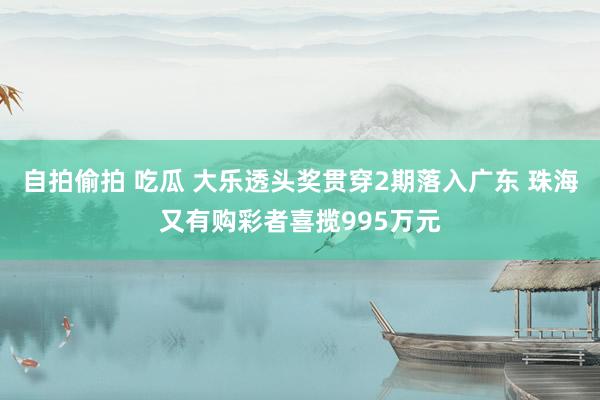 自拍偷拍 吃瓜 大乐透头奖贯穿2期落入广东 珠海又有购彩者喜揽995万元