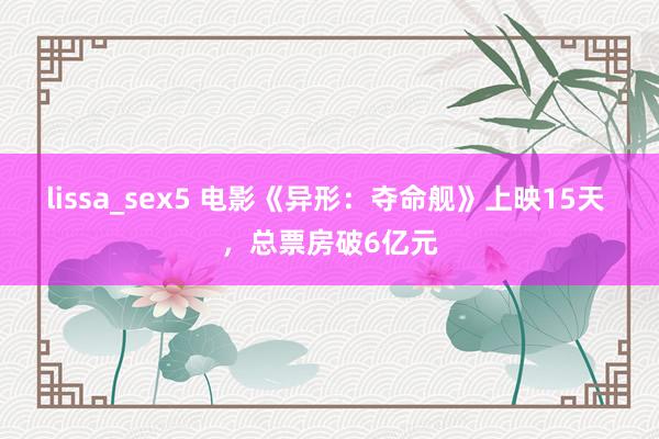 lissa_sex5 电影《异形：夺命舰》上映15天 ，总票房破6亿元