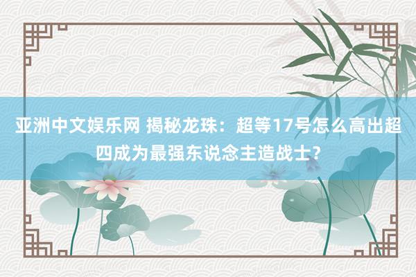 亚洲中文娱乐网 揭秘龙珠：超等17号怎么高出超四成为最强东说念主造战士？