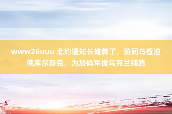 www26uuu 北约通知长摊牌了，赞同乌蹙迫俄库尔斯克，为加码军援乌克兰铺路