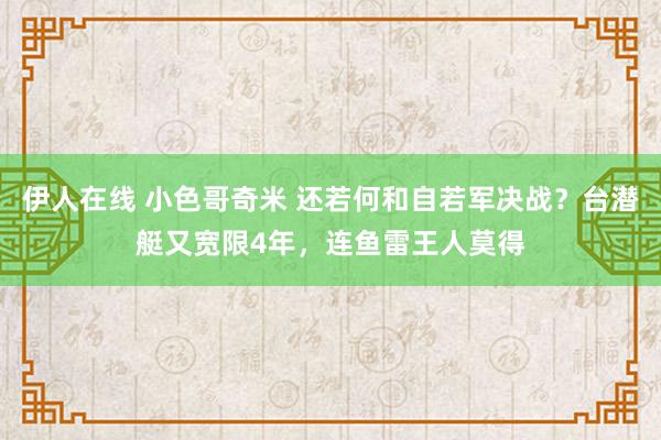 伊人在线 小色哥奇米 还若何和自若军决战？台潜艇又宽限4年，连鱼雷王人莫得