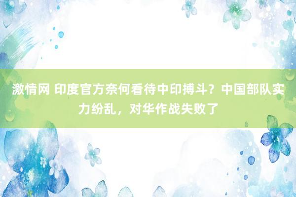 激情网 印度官方奈何看待中印搏斗？中国部队实力纷乱，对华作战失败了