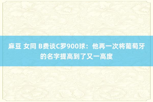 麻豆 女同 B费谈C罗900球：他再一次将葡萄牙的名字提高到了又一高度