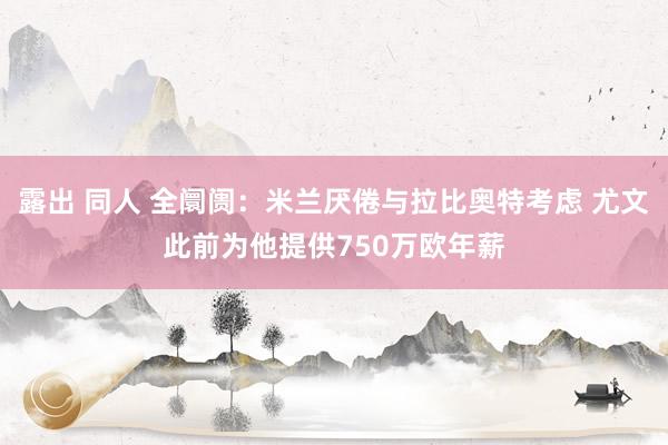 露出 同人 全阛阓：米兰厌倦与拉比奥特考虑 尤文此前为他提供750万欧年薪